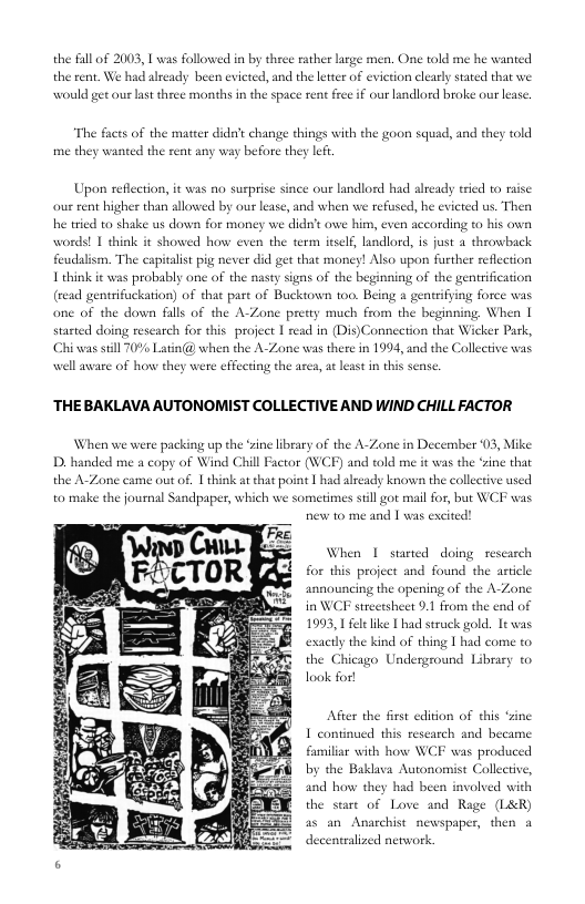 the fall of 2003, 1 was followed in by three rather large men. One told me he the rent. We had already been evicted, and the letter of eviction clearly stated. would get our last three months in the space rent free if our landlord broke our lease  nted  The facts of the matter did’t change things with the goon squad, a me they wanted the rent any way before they Lt  ad they told  Upon reflcction, it was no susprise since our landlord had already tried to raise ou rent higher than allowed by our lease, and when we refsed, he evicted us. Then he tried to shake us down for money we didn’t awe him, even according to his own words! 1 shink it showed how even the term irself, landlord, is just a throwback feudalism. The capitalist pi never did get that money! Also upon further reflection Lthink it was proba  (read gentrifuckation) of that part of Bucktown too. Being a gentrifying force was one of the down falls of the A-Zone pretty much from the beginning. When | started doing rescarch for this project | read in (Dis)Connection that Wicker Pask, Chiwas sill 10% Latin@ when the A-Zone s there in 1994, and the Collective was e of how they were effecting the arca, at least n this sense  Iy one of the nasty signs of the beginning of the gentrification  ‘THE BAKLAVA AUTONOMIST COLLECTIVE AND WIND CHILL FACTOR  When we were packing up the ‘ine library of the A-Zone in December 03, Mike D, handed me a copy of Wind Chill Factor (WCE) a the A-Zone came out of. | hink ar that point | had alrcady knows the collective used to make the journal Sandpaper, which we sometimes still gor mail for, but WCF was  ad told me it was the ‘zine that  new to me and | was excited!  When | started doing rescarch for this project and found the article snnouncing the opening of the A-Zone in WO strectsheet 0.1 from the end of 1993, 1 feelke | had struck gold. It was exactly the kind of thing | had come to the Chicago Underground Library to look for!  After the firs edition of this ‘zine 1 continued this rescarch and became familiar with how WCF was produced by the Baklava Autonomsst Collective, and how they had been involved with the stare of Love and Rage (L&R) s an Anarchist newspaper, then a decentralized network,  